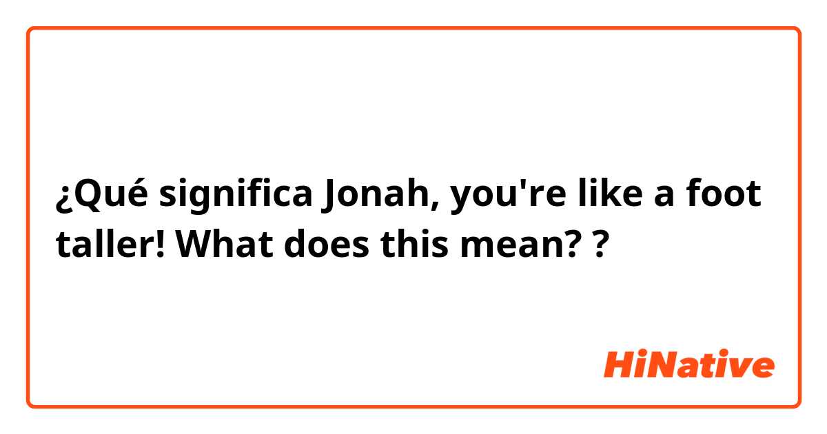 ¿Qué significa Jonah, you're like a foot taller!
What does this mean??