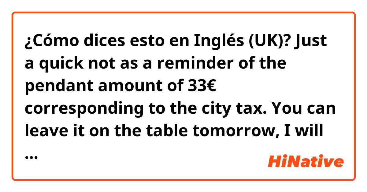 ¿Cómo dices esto en Inglés (UK)? Just a quick not as a reminder of the pendant amount of 33€ corresponding to the city tax. You can leave it on the table tomorrow, I will let the cleaning team know, thank you!