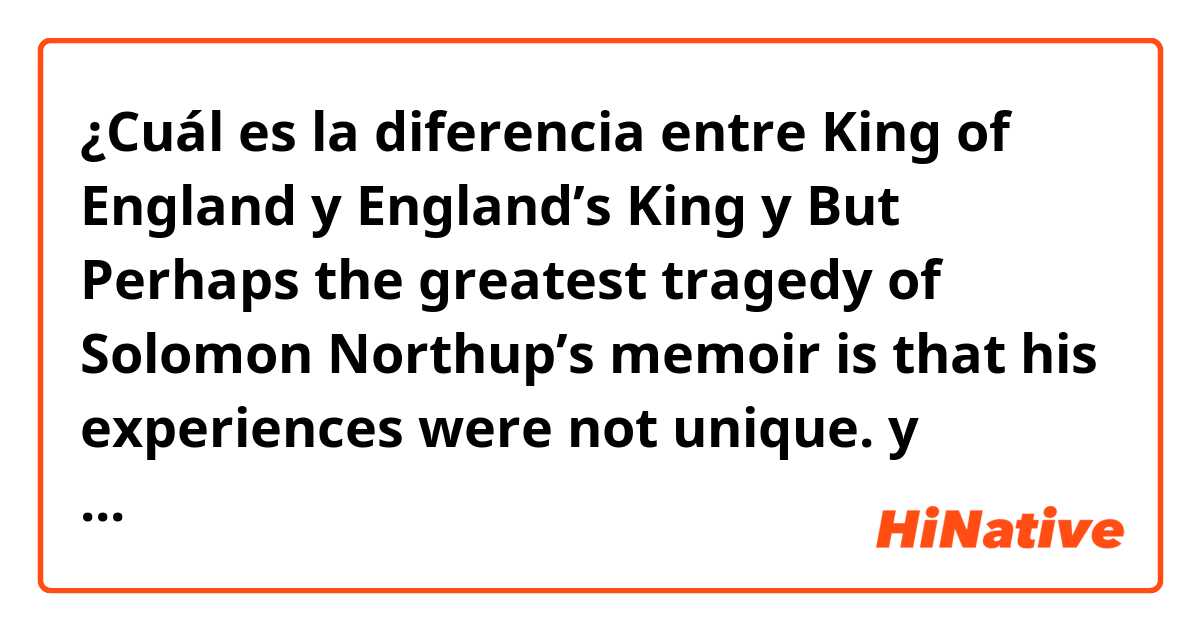 ¿Cuál es la diferencia entre King of England y England’s King y But Perhaps the greatest tragedy of Solomon Northup’s memoir is that his experiences were not unique. y So,can you tell me when you use’A of B’ and when you choose B’A instead it ?