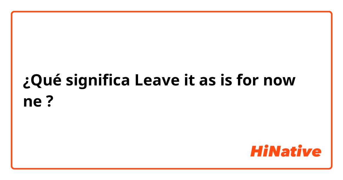 ¿Qué significa Leave it as is for now ne?