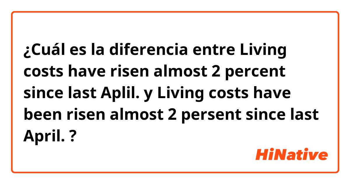 ¿Cuál es la diferencia entre Living costs have risen almost 2 percent since last Aplil. y Living costs have been risen almost 2 persent since last April. ?