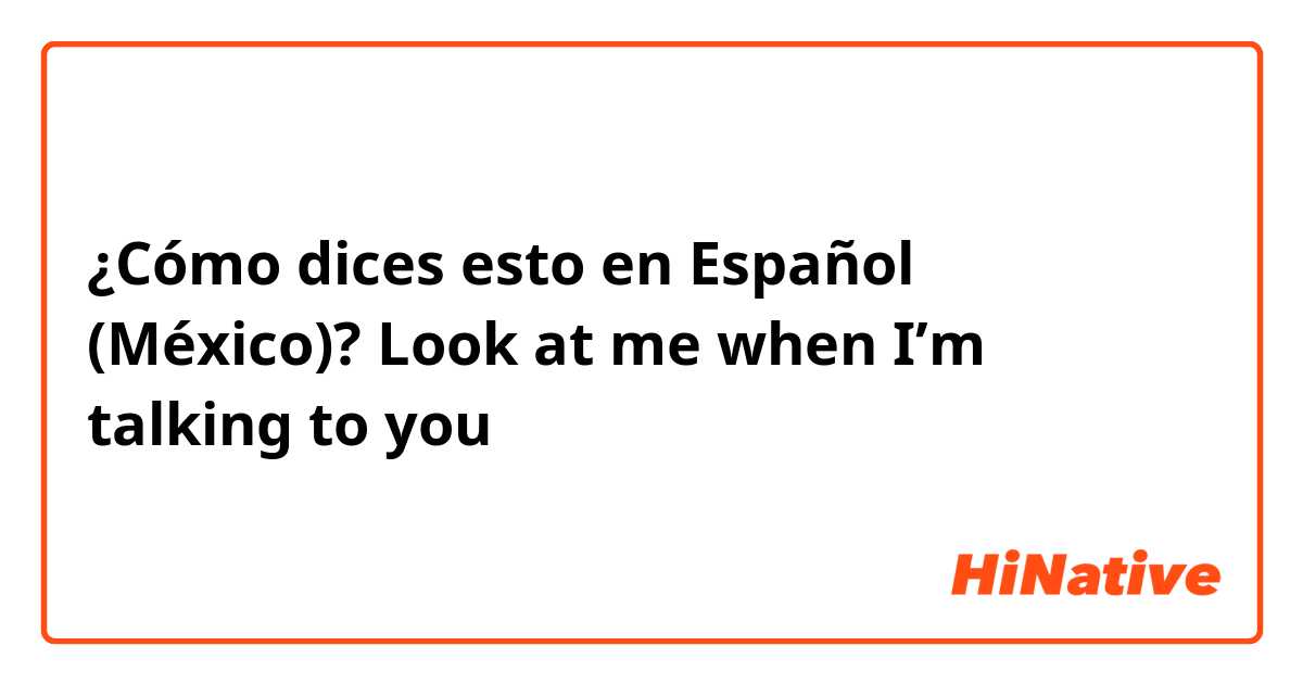 ¿Cómo dices esto en Español (México)? Look at me when I’m talking to you 