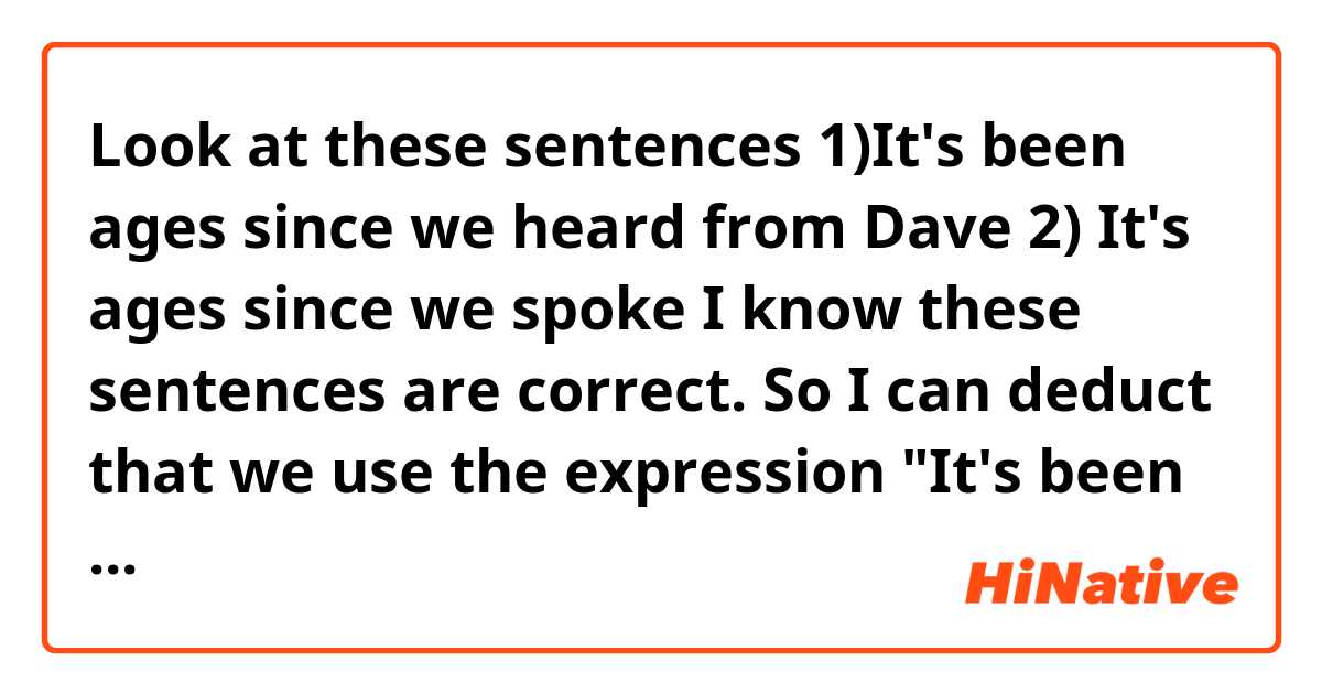 Look at these sentences
1)It's been ages since we heard from Dave
2) It's ages since we spoke
I know these sentences are correct. So I can deduct that we use the expression "It's been ages since we" or "It's ages since we" we always use the past simple, isn't it?