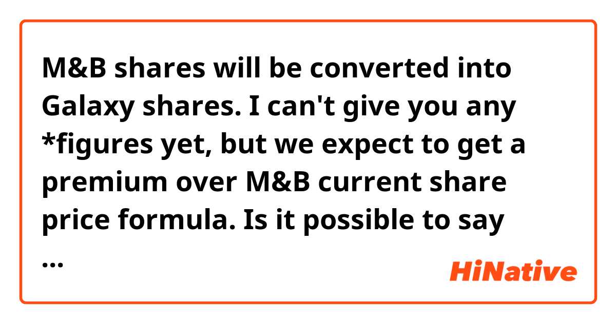 M&B shares will be converted into Galaxy shares. I can't give you any *figures yet, but we expect to get a premium over M&B current share price formula. 

Is it possible to say numbers instead of figures in this context? 