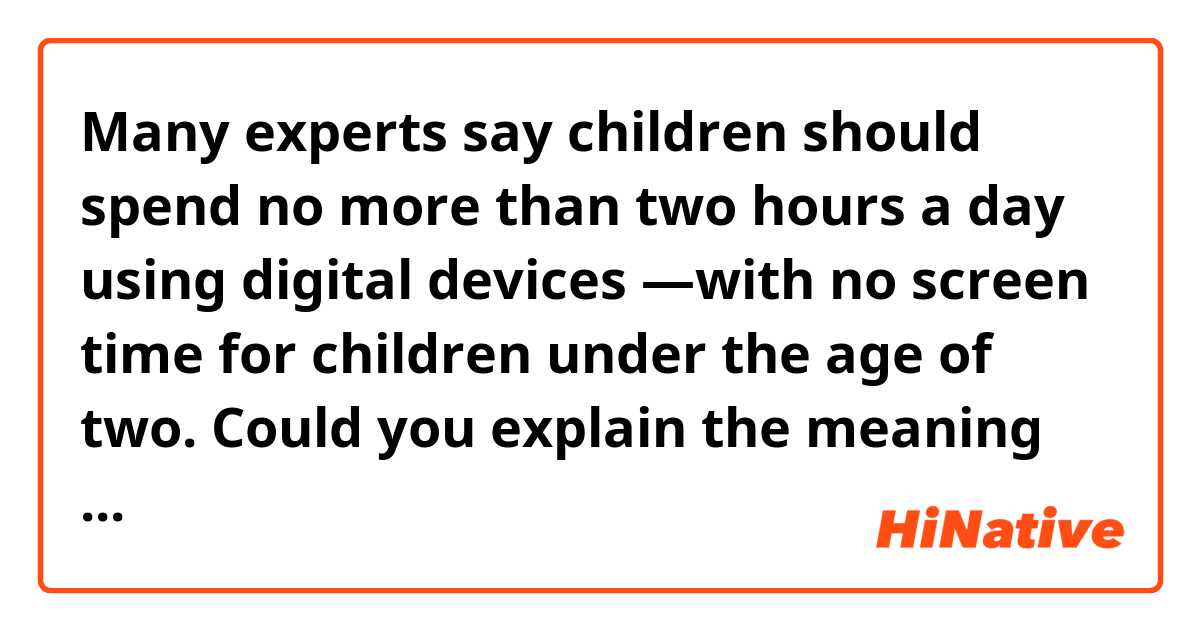 Many experts say children should spend no more than two hours a day using digital devices ―with no screen time for children under the age of two.

Could you explain the meaning of the last part of this sentence “with no screen time for children under the age of two.” I guess some words are omitted…