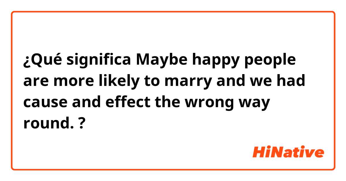 ¿Qué significa Maybe happy people are more likely to marry and we had cause and effect the wrong way round.?