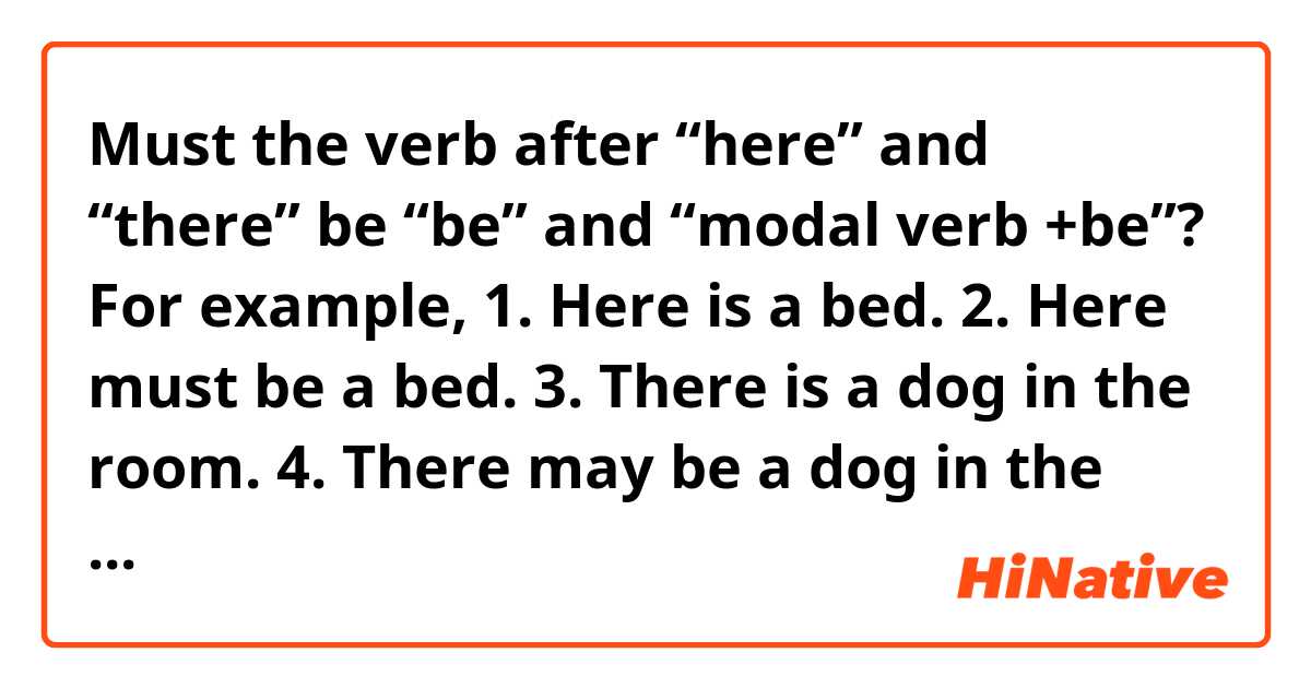 Must the verb after “here” and “there” be “be” and “modal verb +be”?

For example,

1. Here is a bed. 
2. Here must be a bed.

3. There is a dog in the room.
4. There may be a dog in the room.
