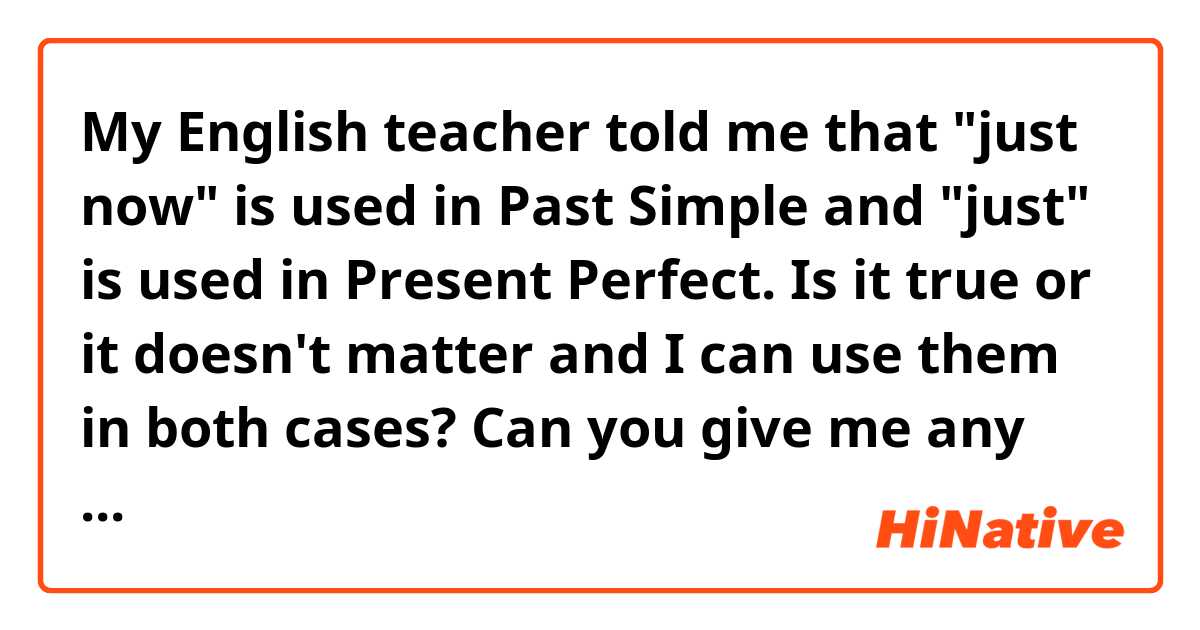 My English teacher told me that "just now" is used in Past Simple and "just" is used in Present Perfect. Is it true or it doesn't matter and I can use them in both cases? Can you give me any examples? 