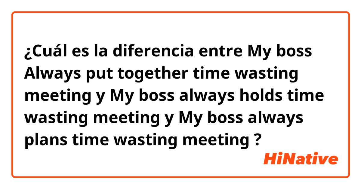 ¿Cuál es la diferencia entre My boss Always put together time wasting meeting y My boss always holds time wasting meeting y My boss always plans time wasting meeting ?
