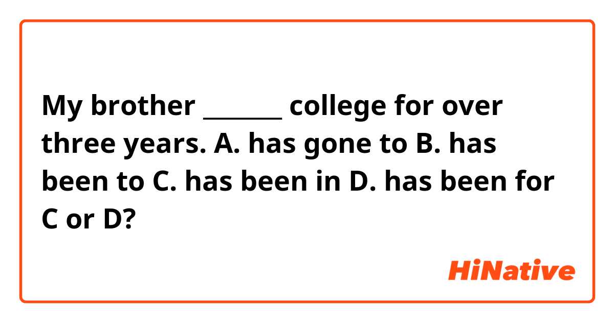 My brother _______ college for over three years.
A. has gone to  
B. has been to  
C. has been in  
D. has been for
C or D?