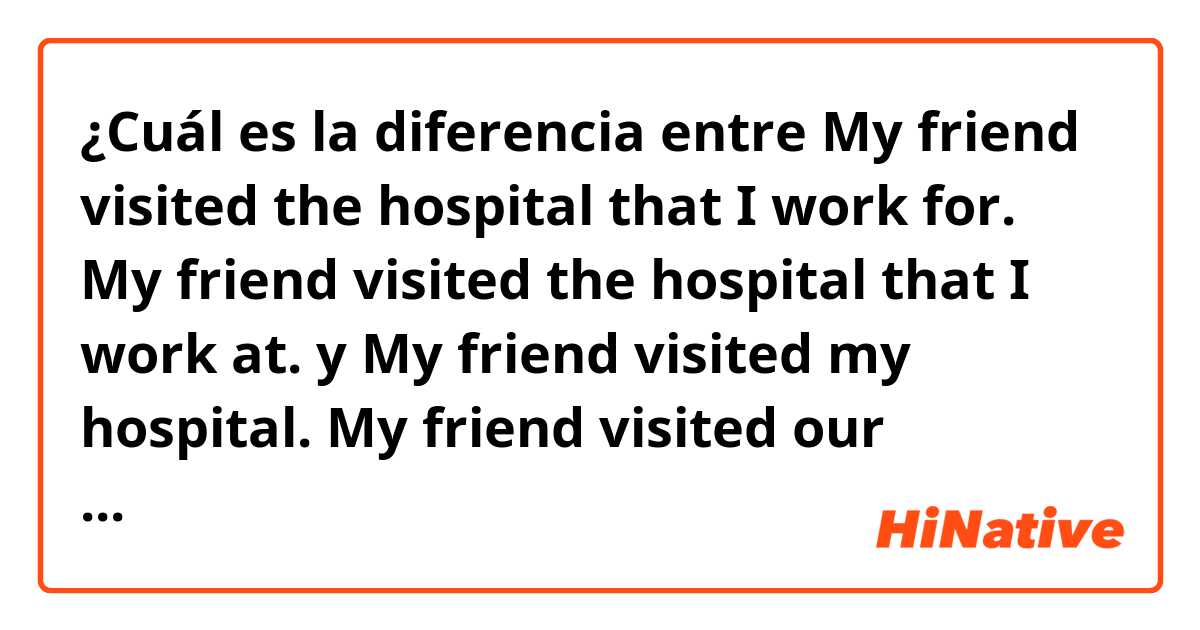 ¿Cuál es la diferencia entre My friend visited the hospital that I work for.
My friend visited the hospital that I work at.
 y My friend visited my hospital.
My friend visited our hospital. ?