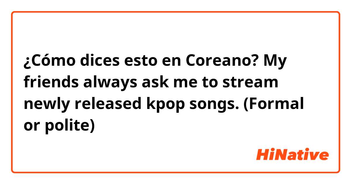 ¿Cómo dices esto en Coreano? My friends always ask me to stream newly released kpop songs. (Formal or polite)