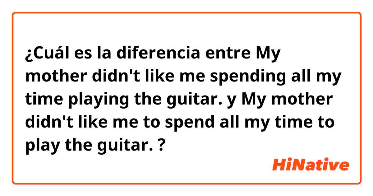 ¿Cuál es la diferencia entre My mother didn't like me spending all my time playing the guitar. y My mother didn't like me to spend all my time to play the guitar. ?