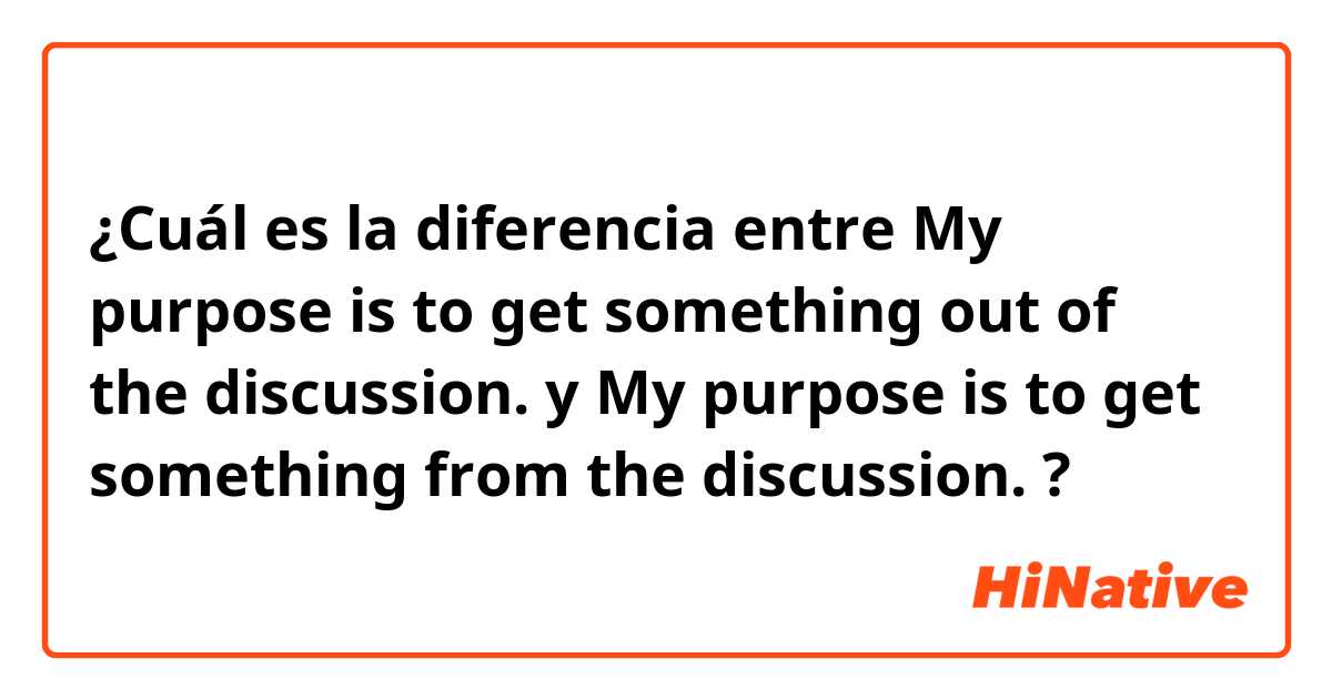 ¿Cuál es la diferencia entre My purpose is to get something out of the discussion. y My purpose is to get something from the discussion. ?