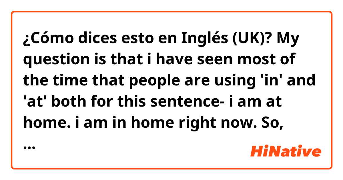 ¿Cómo dices esto en Inglés (UK)? My question is that i have seen most of the time that people are using 'in' and 'at' both for this sentence-
i am at home.
i am in home right now.
So, which one is correct ?