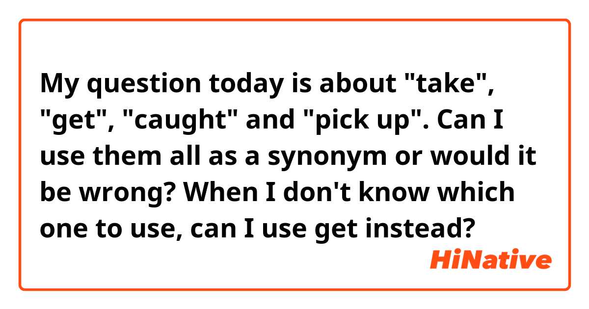 My question today is about "take", "get", "caught" and "pick up". Can I use them all as a synonym or would it be wrong? When I don't know which one to use, can I use get instead?