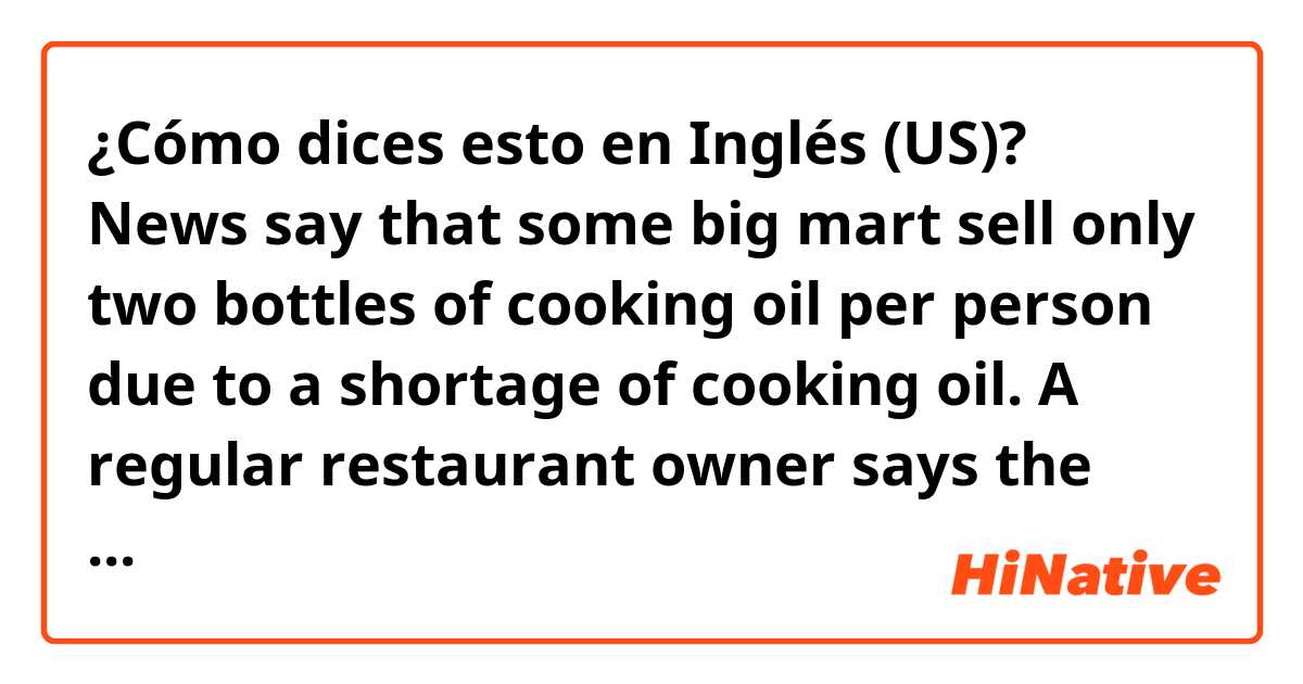 ¿Cómo dices esto en Inglés (US)? News say that some big mart sell only two bottles of cooking oil per person due to a shortage of cooking oil.
A regular restaurant owner says the wholesaler will raise the price of flour soon.
Should I stock up on cooking oil and flour in advance?
fix it.