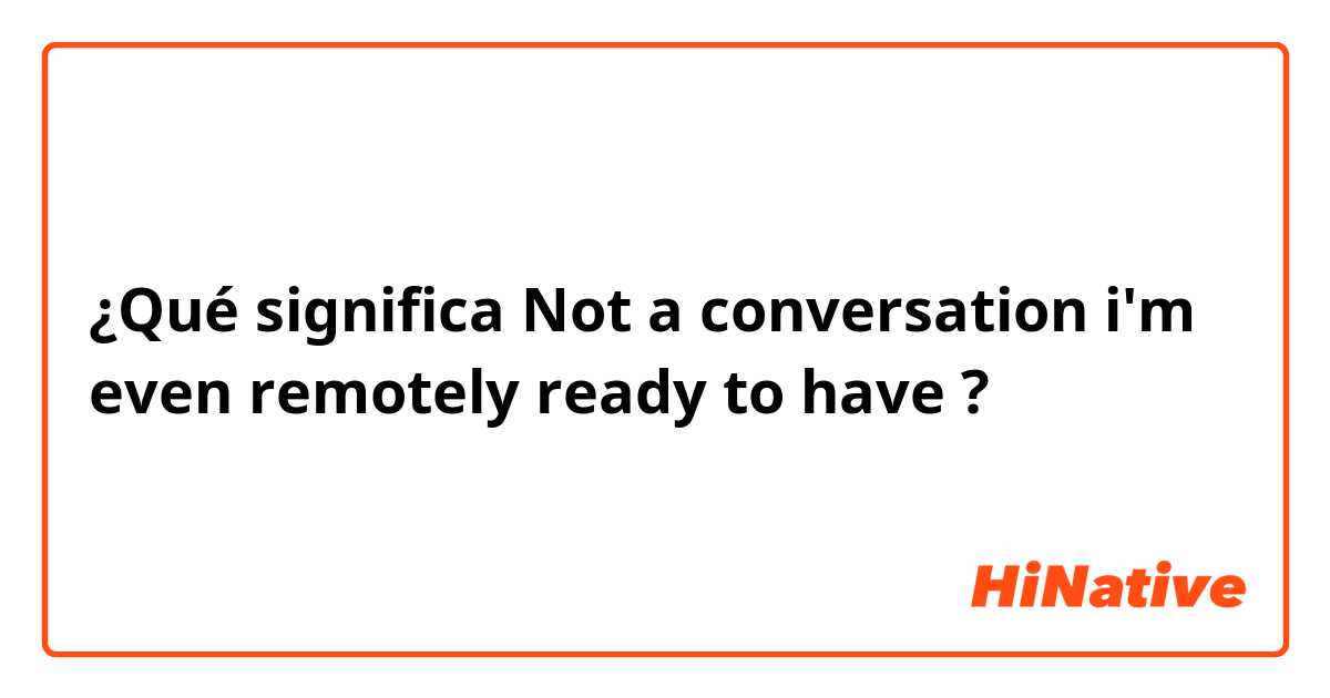¿Qué significa Not a conversation i'm even remotely ready to have?