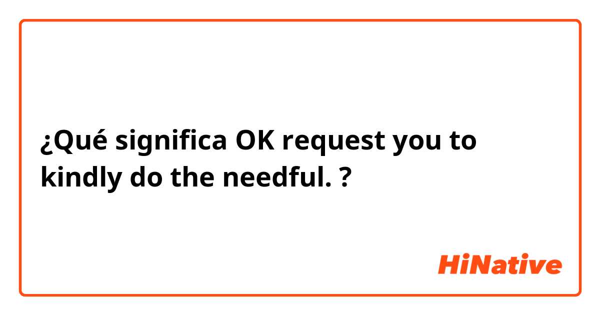 ¿Qué significa OK request you to kindly do the needful.?