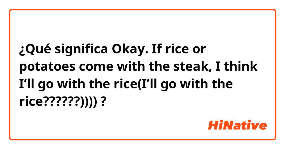 ¿Qué significa Okay. If rice or potatoes come with the steak, I think I’ll go with the rice(I’ll go with the rice??????))))?