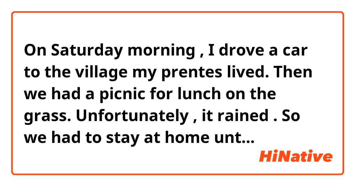 On  Saturday  morning ,  I  drove  a  car  to  the  village my  prentes  lived.  Then  we  had a picnic for  lunch  on  the  grass.   Unfortunately ,  it rained  .  So we had  to  stay at  home untill  the  rain  stopped.  
But  thanks   for  this  rain ,  we  were  talking  about  recent  developments  for a  long  time .  You   know I  didn't  go  to  visit my  parents  half  a  year. In  the evening , I baked bread  in an oven  with my mother .  It  was   very  delicious.

does  this sound  natural  ?    plese  tell  me  ,  thank  you .