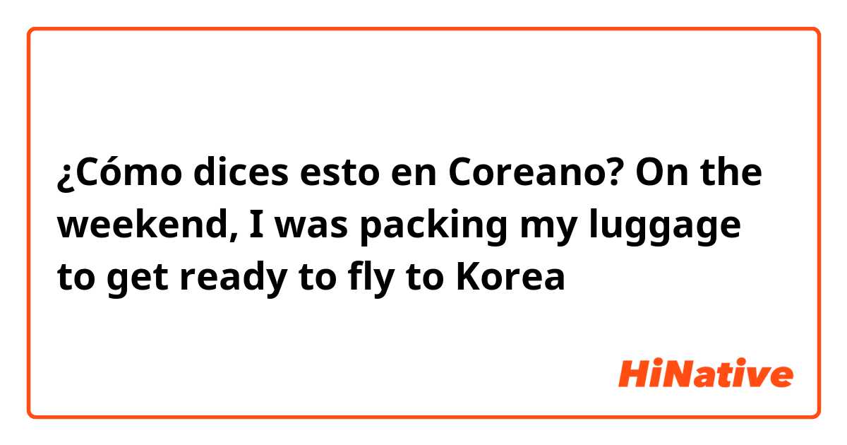 ¿Cómo dices esto en Coreano? On the weekend, I was packing my luggage to get ready to fly to Korea