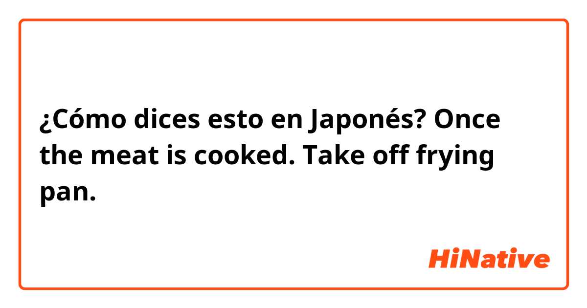 ¿Cómo dices esto en Japonés? Once the meat is cooked. Take off frying pan. 