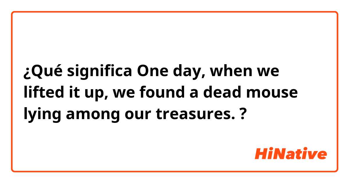 ¿Qué significa One day, when we lifted it up, we found a dead mouse lying among our treasures.?