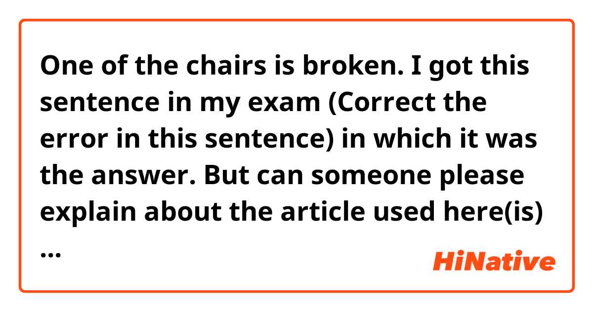 One of the chairs is broken.

I got this sentence in my exam (Correct the error in this sentence) in which it was the answer. But can someone please explain about the article used here(is)

 Isn't the word chairs a plural. So why isn't (are) is used here.