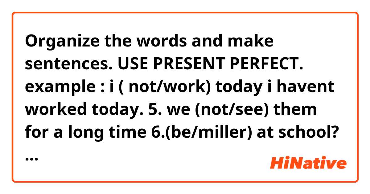 Organize the words and make sentences. USE PRESENT PERFECT.
example : i ( not/work) today
i havent worked today.

5. we (not/see) them for a long time
6.(be/miller) at school?
7.university (not/start) yet.
8.(speak/they)to their boss?
9.(dream/he) several time on a cruice to italy.