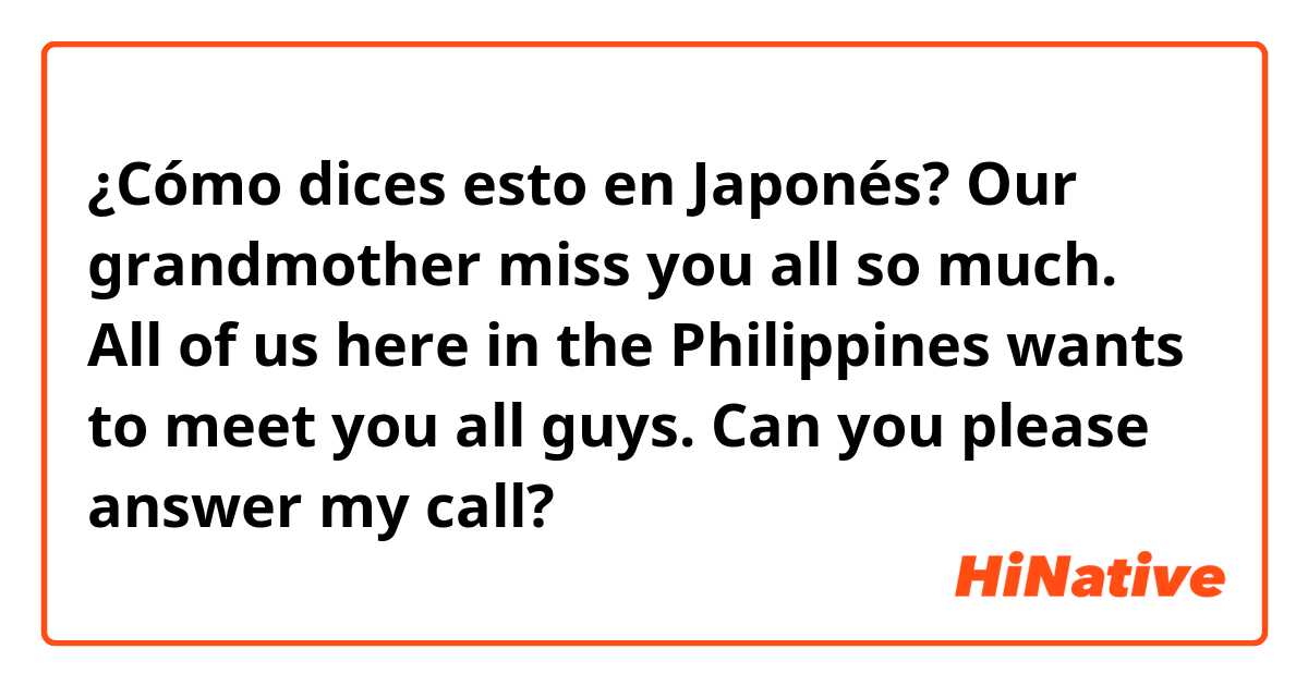 ¿Cómo dices esto en Japonés? Our grandmother miss you all so much. All of us here in the Philippines wants to meet you all guys. Can you please answer my call?