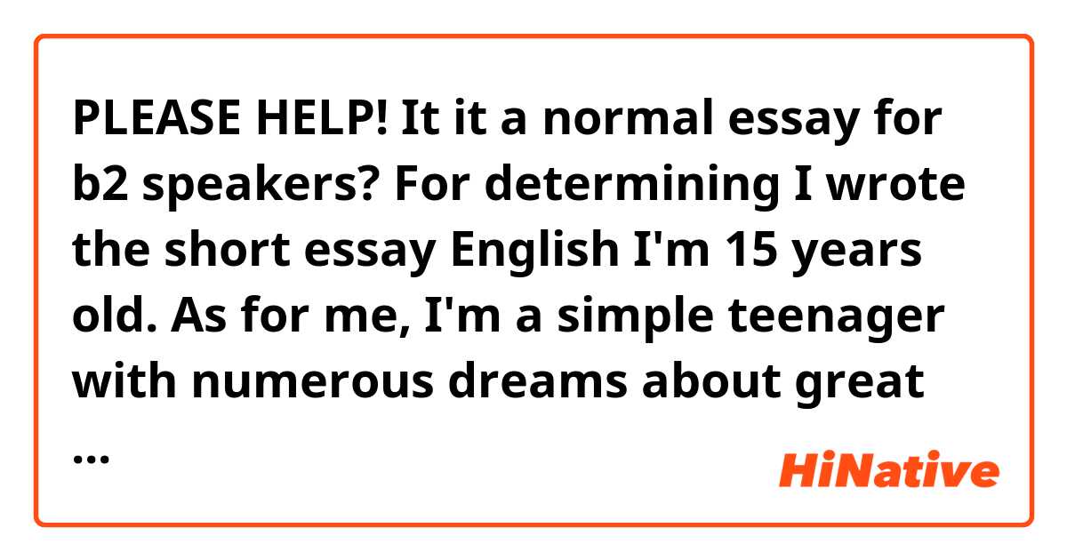 PLEASE HELP! It it a normal essay for b2 speakers? 
For determining I wrote the short essay
           English
I'm 15 years old. As for me, I'm a simple teenager with numerous dreams about great future. I've been learning English for about 2 years. Every day I practice my English with native and foreign speakers. It takes about 2-3 hours every day. It depends on the amount of free time I have. For example, today I talked to my friend from England for 5 hours. Honestly, I'm so tired. Just imagine how it is difficult to speak another language so long. However, it really helps to ascend to a higher level. English is the most significant language for me because I would like to continue my studies in Canada due to the reason that it has lots of beautiful landscapes, wonderful nature and high quality of education. It is a goal of mine to be at the c2 level. I envy people who know English as a first language. They can speak everywhere because nowadays the language is spoken by the whole world. 