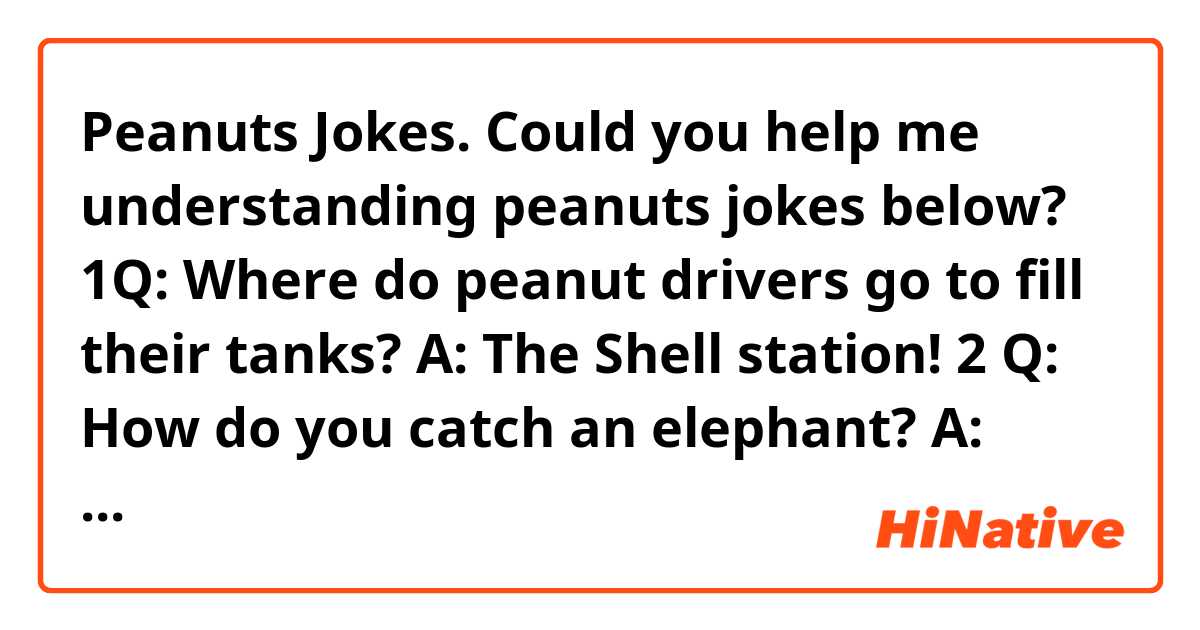 Peanuts Jokes. Could you help me understanding peanuts jokes below?

1Q: Where do peanut drivers go to fill their tanks? A: The Shell station!

2 Q: How do you catch an elephant? A: Hide in the grass and make a sound like a peanut! 

3Q: What kind of socks do you need to plant peanuts? A: Garden hose!

4 Q: Where did the peanuts go to have a few drinks? A: The Snack Bar! Two peanuts were walking down a road One was assaulted 

5Q: What do you call a peanut in a spacesuit? A: An astronut! 

6Q: Did you hear the joke about the peanut butter? A: I'm not telling you. You might spread it!

7Q. How is a dumb blonde like peanut butter? A. They spread for the bread. 

8Q: Why did the girl smear peanut butter on the road? A: Because she's nuts! 

9Q: What did the apple say to the peanuts? A: You're Nuts! 

10Q: What did the peanut say to the elephant? A: Nothing, peanuts can't talk 

11Q: Why are people in Illinois having peanut butter and jelly for Thanksgiving this year? A: Because they're sending their turkey to the White House! 

12Q) What's the difference between peanut butter and jam? A) I can't peanut butter my cock down your throat! 

13Q: What kind of nuts hang? A: wallnuts. 

source: http://www.jokes4us.com/miscellaneousjokes/foodjokes/peanutjokes.html