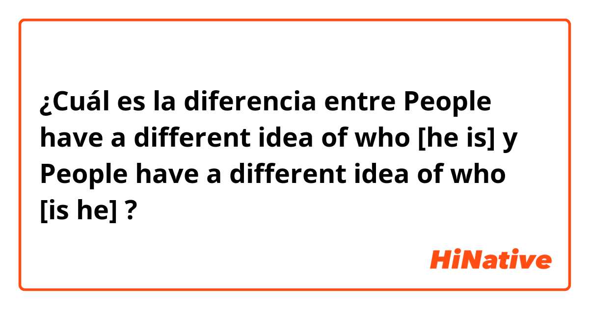 ¿Cuál es la diferencia entre People have a different idea of who [he is] y People have a different idea of who [is he] ?