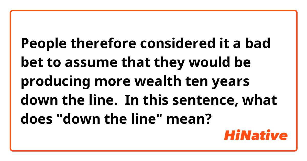 People therefore considered it a bad bet to assume that they would be producing more wealth ten years down the line. 

In this sentence, what does "down the line" mean?