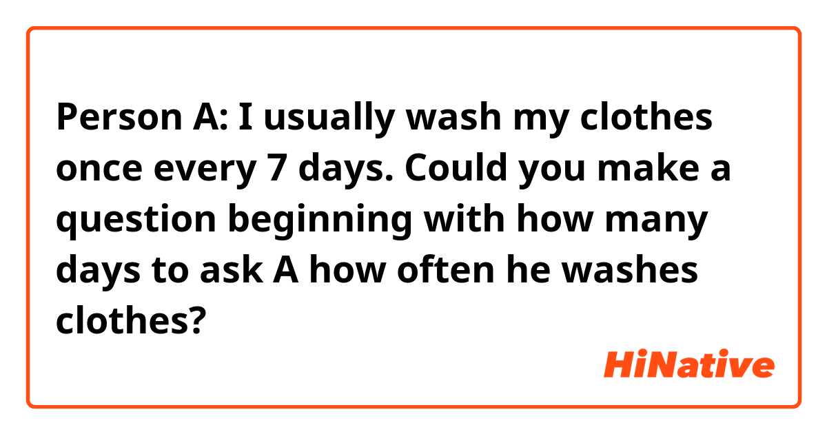 Person A: I usually wash my clothes once every 7 days. 

Could you make a question beginning with how many days to ask A how often he washes clothes?
