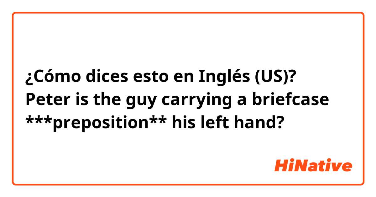 ¿Cómo dices esto en Inglés (US)? Peter is the guy carrying a briefcase ***preposition**  his left hand?
