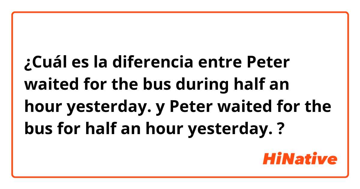 ¿Cuál es la diferencia entre  Peter waited for the bus during half an hour yesterday. y  Peter waited for the bus for half an hour yesterday. ?