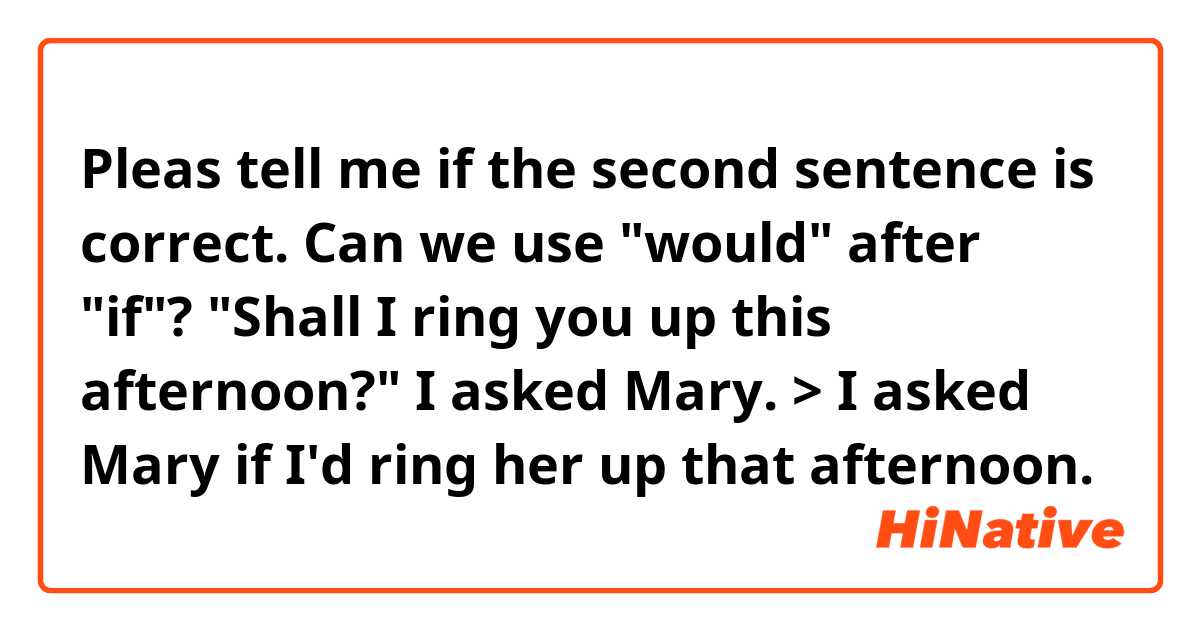 Pleas tell me if the second sentence is correct. 
Can we use "would" after "if"? 

"Shall I ring you up this afternoon?" I asked Mary. > I asked Mary if I'd ring her up that afternoon. 