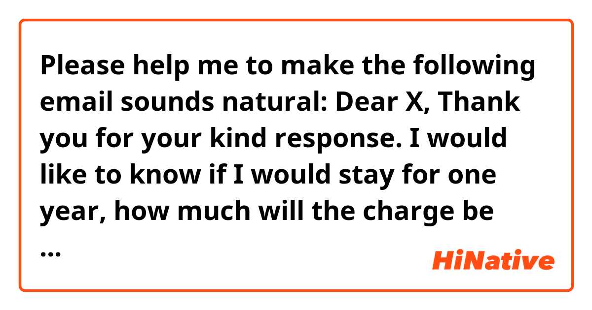 Please 🙏🏼🙏🏼 help me to make the following email sounds natural:
Dear X,
Thank you for your kind response.

I would like to know if I would stay for one year, how much will the charge be per day?