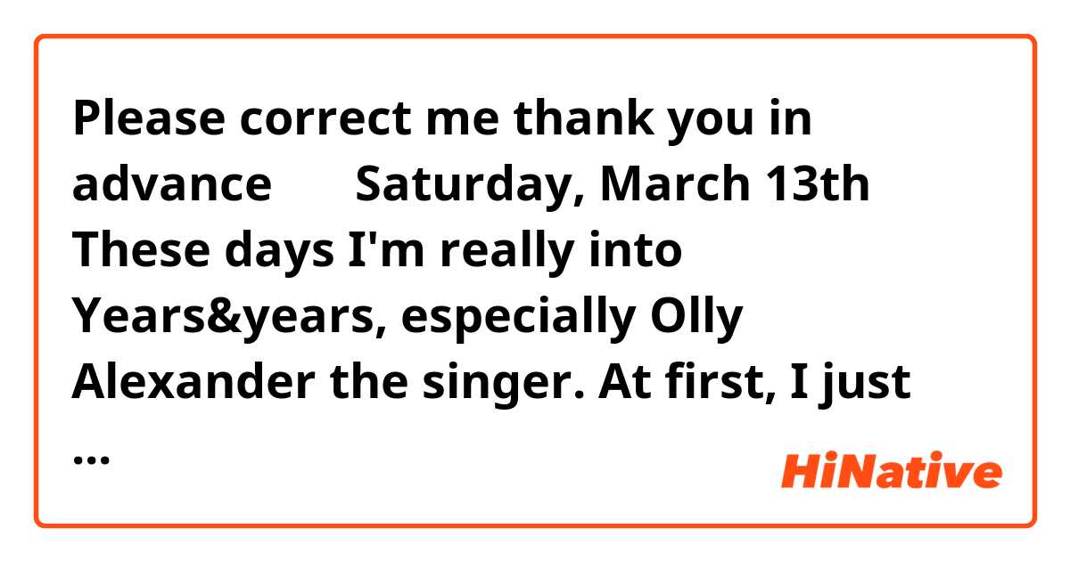 Please correct me😛 thank you in advance 〰️💛🧡


Saturday, March 13th
These days I'm really into Years&years, especially Olly Alexander the singer.
At first, I just found the song 'If you're over me' by Years & Years in Youtube and for a few months I didn't know even the name of the singer.
I just listened to the song, thinking 'I love this voice'
and suddenly I wondered other songs of this band.
So I searched 'Years & Years' in Youtube and there, I found a concert video of that band.
What I was surprised at was that the singer's voice is better at the live concert than Mp3 file and Olly's smile is so cute that I can't stop smiling watching his smiling face.
Now my favorite song is 'Shine'.
I listen to that song with smiling automatically.
I think that having something favorite is really good to live better day.
