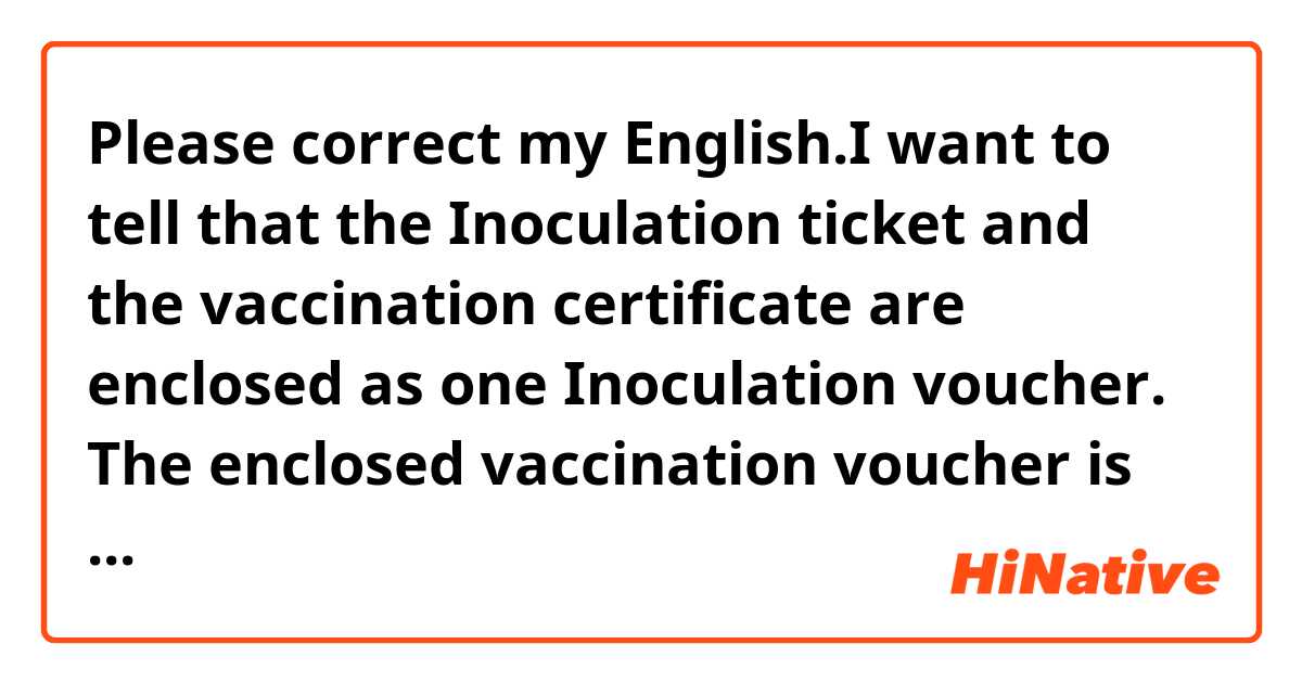 Please correct my English.I want to tell that the Inoculation ticket and the vaccination certificate are enclosed as one Inoculation voucher.



The enclosed vaccination voucher is for one inoculation ticket and vaccination certificate.

