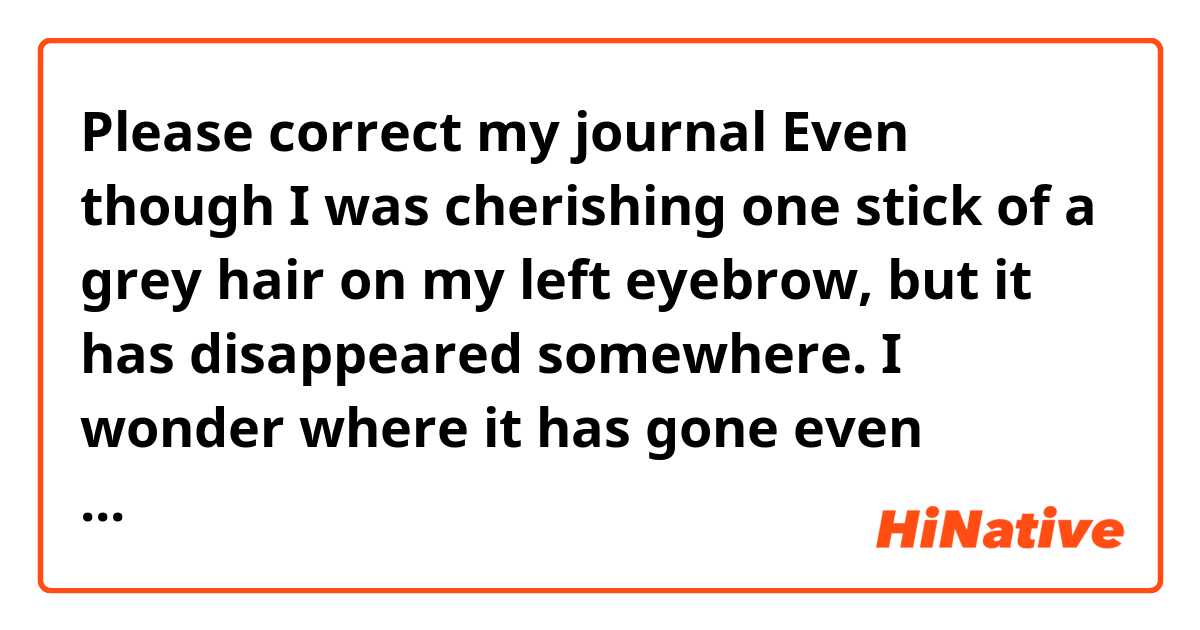 Please correct my journal 🍏

Even though I was cherishing one stick of a grey hair on my left eyebrow, but it has disappeared somewhere.

I wonder where it has gone even though it was beautiful when it was reflected by light.

I was slightly sad because I could not see it anymore.

I hope it grows on my left eyebrow again.
