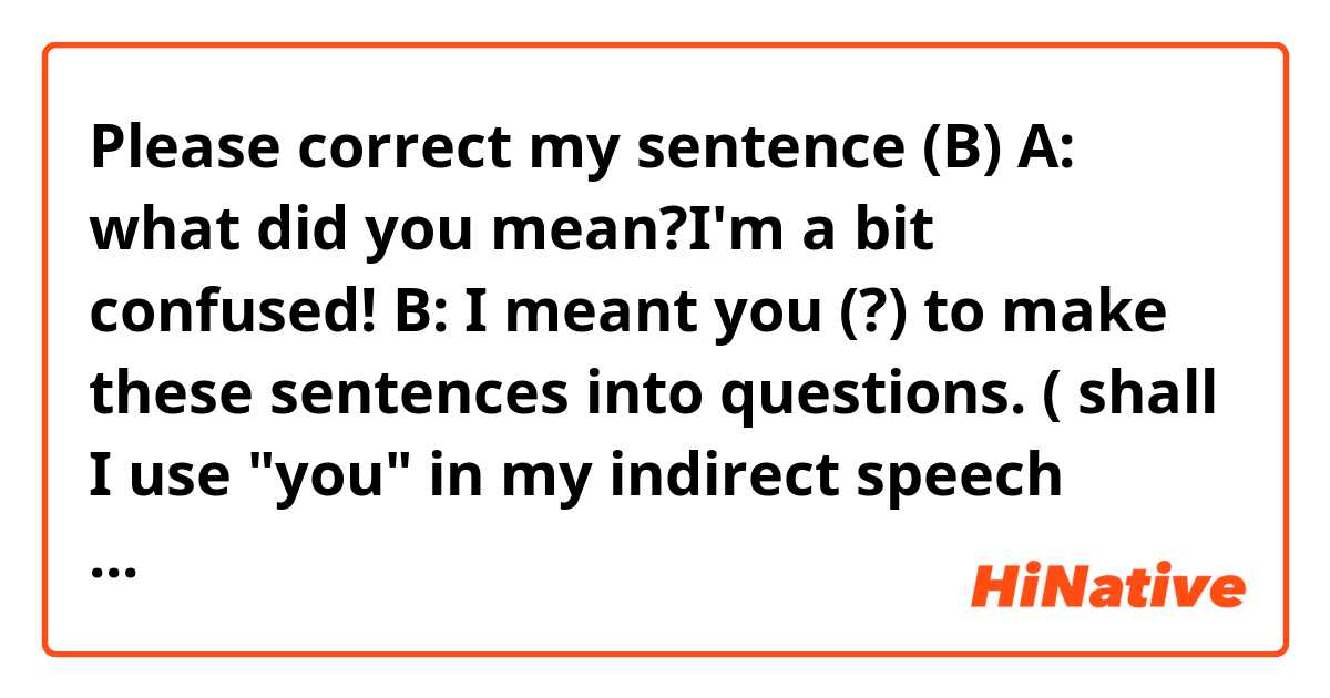 Please correct my sentence (B)

A: what did you mean?I'm a bit confused!

B: I meant you (?) to make these sentences into questions.

( shall I use "you" in my indirect speech sentence so that it shows I'm asking the audience to do something when I start my sentence with" I mean that ...?)

If I say " I meant to make those sentences into question" the listener might think that "I" had to make those sentences into question, while I want to say " you" had to do so.