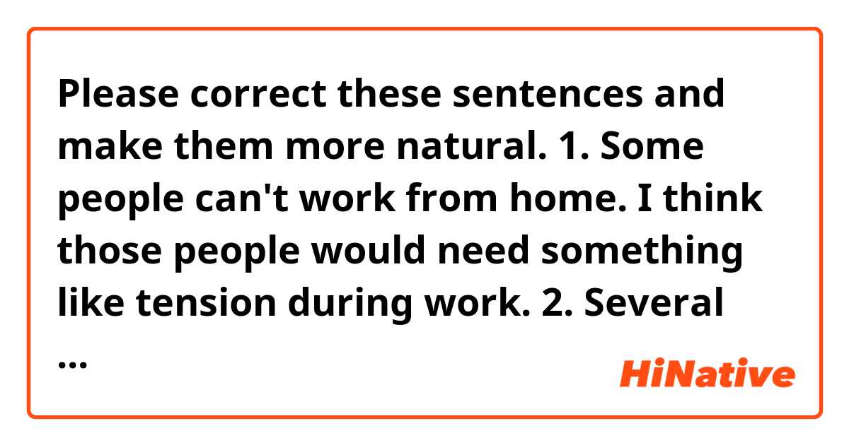 Please correct these sentences and make them more natural.

1. Some people can't work from home. I think those people would need something like tension during work.

2. Several superiors make final decisions while valuing all employees' opinions.

3. If an employee's salary is disclosed in a company, and your salary is higher than your colleagues, some of them might say "you are getting paid more, so it's on you tonight" or some might disturb your work.