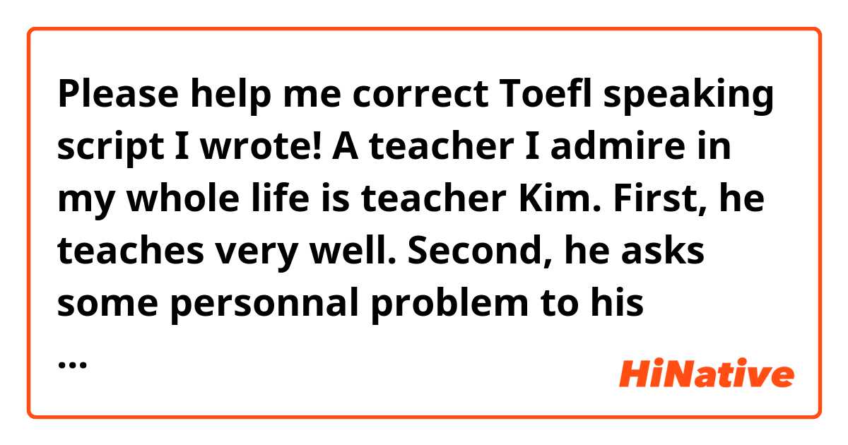 Please help me correct Toefl speaking script I wrote!

A teacher I admire in my whole life is teacher Kim. First, he teaches very well. Second, he asks some personnal problem to his students because he wants to be friendlier to his students. Last, he pays attention to the students who do not have many friends.