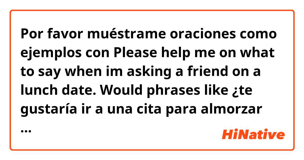 Por favor muéstrame oraciones como ejemplos con Please help me on what to say when im asking a friend on a lunch date. 

Would phrases like ¿te gustaría ir a una cita para almorzar conmigo? be applicable? 

What other common phrases could be asked? thank you..