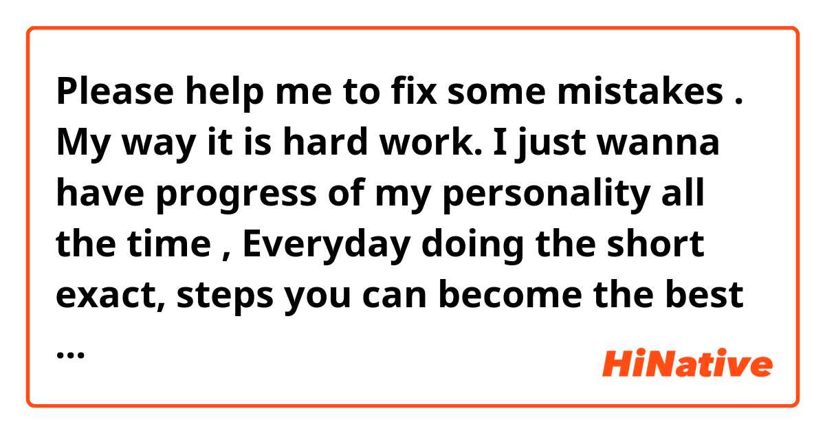 🙈👻Please help me to fix some mistakes .

My way it is hard work.
I just wanna have progress of my personality all the time ,
Everyday doing the short 
exact, steps you can become the best man that you want to be.
Don’t wait quick results ,
Understand the privileges of long-term perspective.
If you can do a little part of a big deal every day.
Imagine what you give after some period .
And now I think .This method is how successful people make their life succesful.