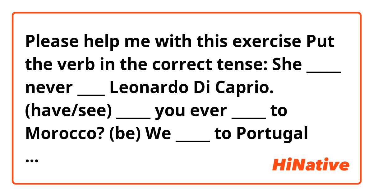 Please help me with this exercise

Put the verb in the correct tense:

She _____ never ____ Leonardo Di Caprio. (have/see)



_____ you ever _____ to Morocco? (be)



We _____ to Portugal next week. We already got our tickets. (go)



I _____ to wait two hours for the bus yesterday. (have to)



Jim _____ angry if you _____ him the truth. (be, not tell)

