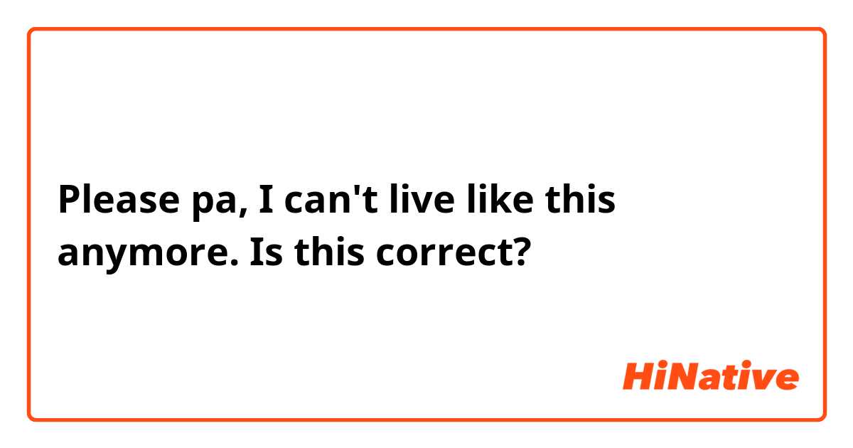 Please pa, I can't live like this anymore.

Is this correct?